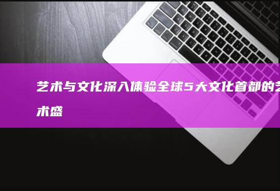 艺术与文化：深入体验全球5大文化首都的艺术盛宴 (艺术与文化的关系)