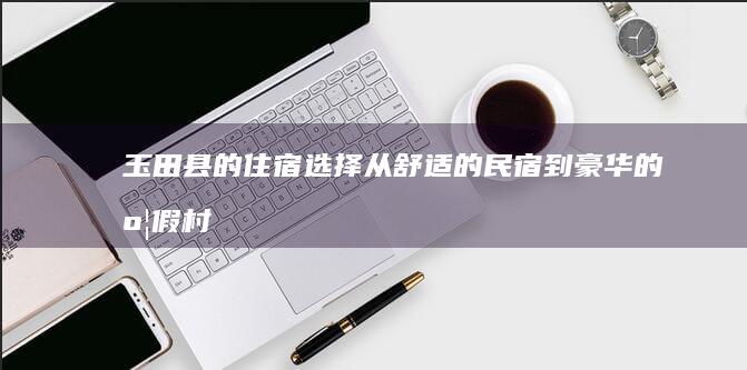 玉田县的住宿选择：从舒适的民宿到豪华的度假村，应有尽有 (玉田县的住宿有哪些)